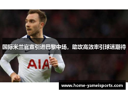 国际米兰官宣引进巴黎中场，助攻高效率引球迷期待