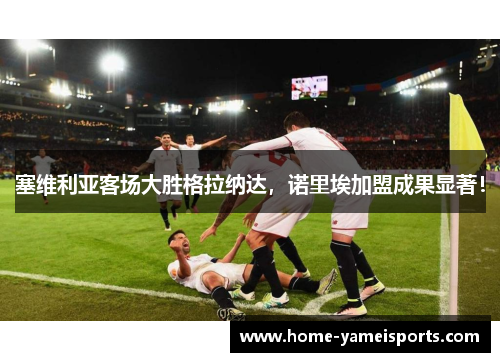 塞维利亚客场大胜格拉纳达，诺里埃加盟成果显著！