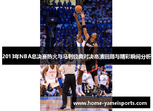 2013年NBA总决赛热火与马刺经典对决高清回顾与精彩瞬间分析